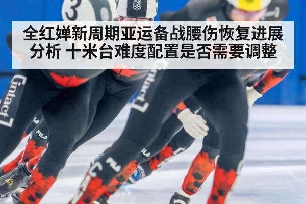 全红婵新周期亚运备战腰伤恢复进展分析 十米台难度配置是否需要调整