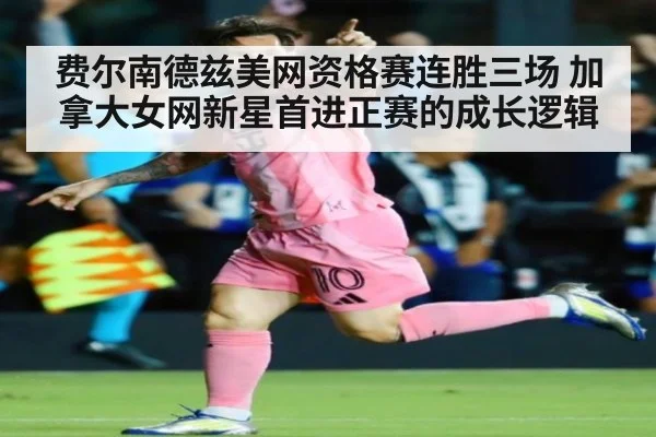 费尔南德兹美网资格赛连胜三场 加拿大女网新星首进正赛的成长逻辑