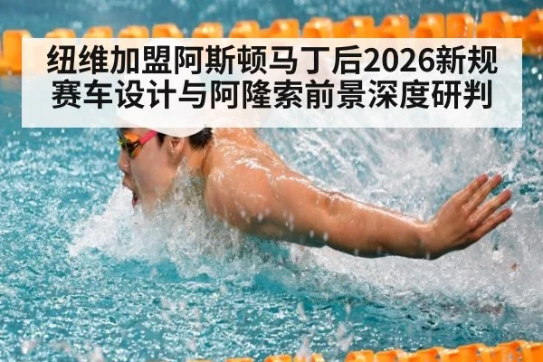 纽维加盟阿斯顿马丁后2026新规赛车设计与阿隆索前景深度研判